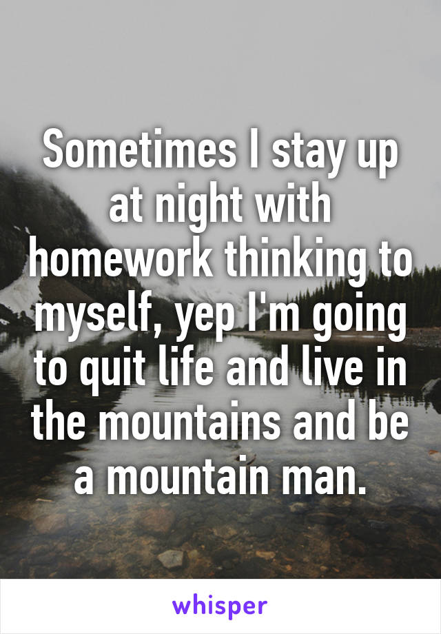 Sometimes I stay up at night with homework thinking to myself, yep I'm going to quit life and live in the mountains and be a mountain man.