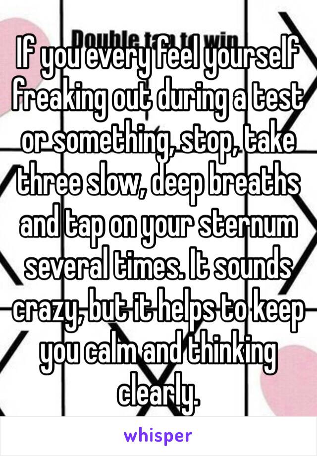 If you every feel yourself freaking out during a test or something, stop, take three slow, deep breaths and tap on your sternum several times. It sounds crazy, but it helps to keep you calm and thinking clearly. 