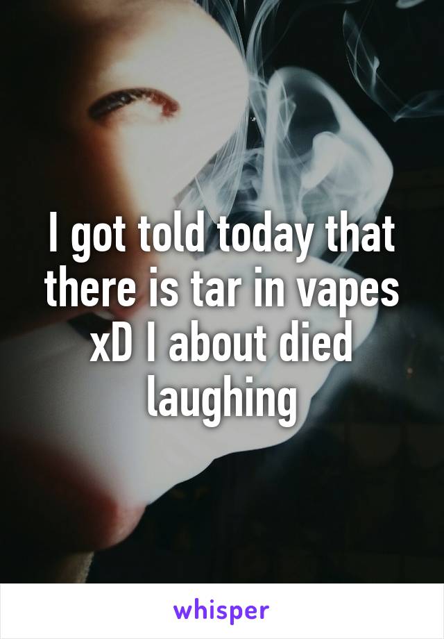 I got told today that there is tar in vapes xD I about died laughing