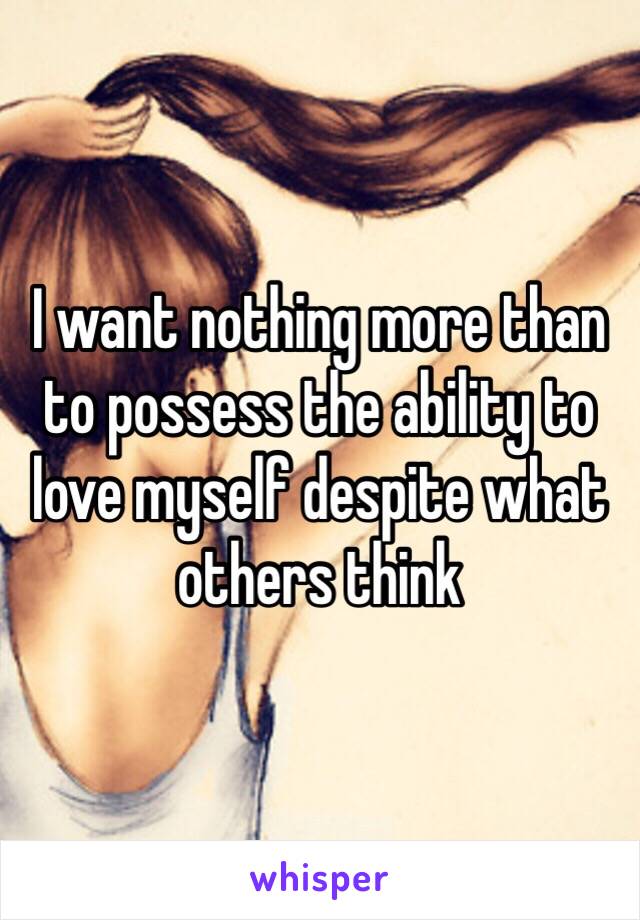 I want nothing more than to possess the ability to love myself despite what others think