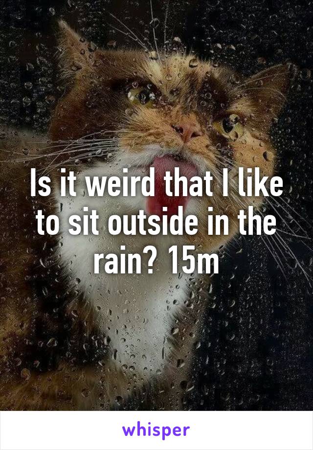 Is it weird that I like to sit outside in the rain? 15m