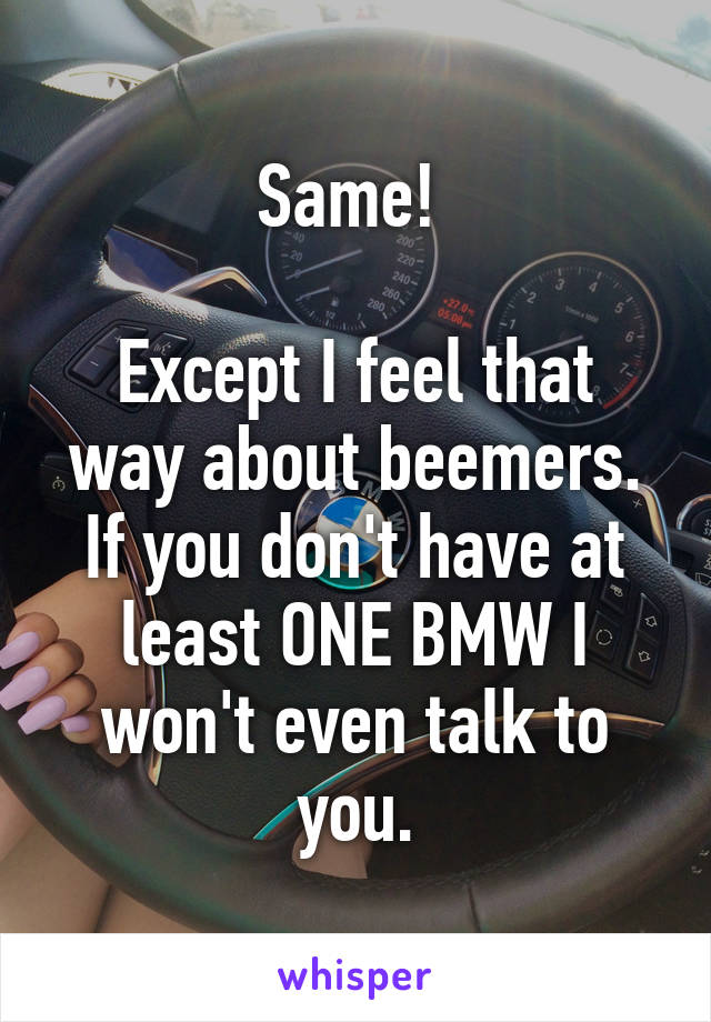 Same! 

Except I feel that way about beemers. If you don't have at least ONE BMW I won't even talk to you.