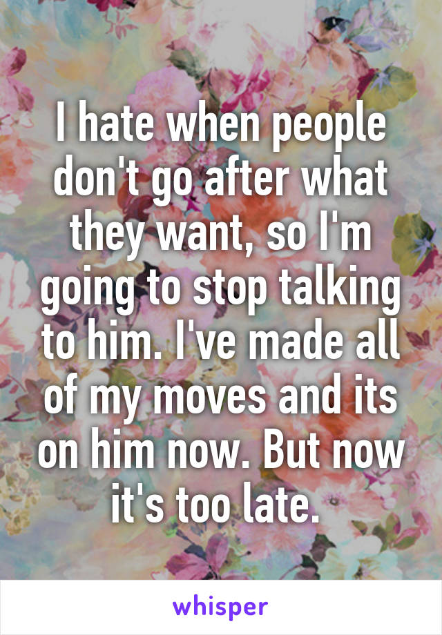 I hate when people don't go after what they want, so I'm going to stop talking to him. I've made all of my moves and its on him now. But now it's too late. 