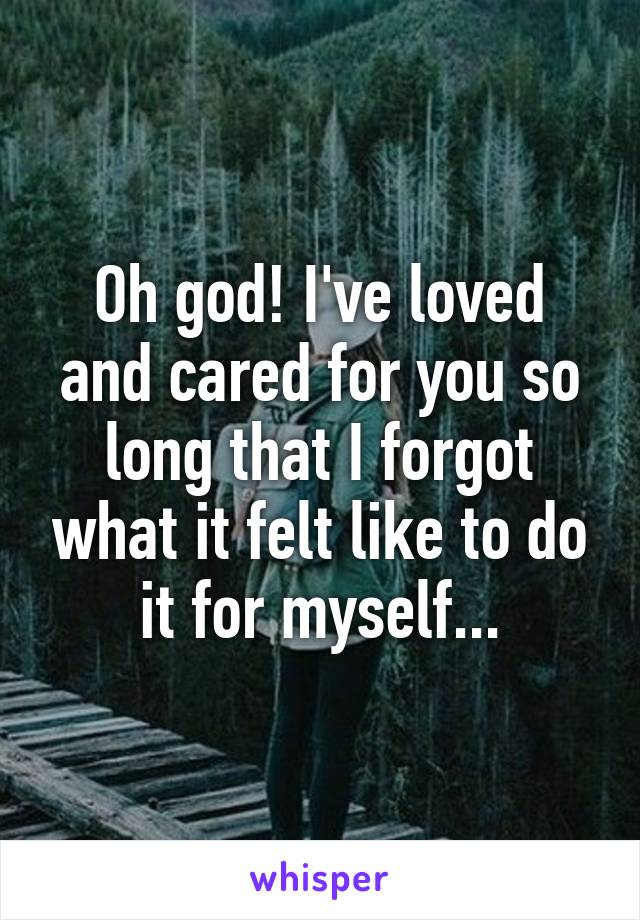 Oh god! I've loved and cared for you so long that I forgot what it felt like to do it for myself...