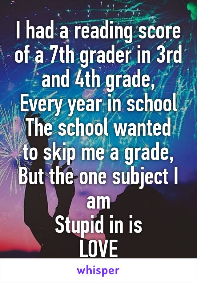 I had a reading score of a 7th grader in 3rd and 4th grade,
Every year in school
The school wanted to skip me a grade,
But the one subject I am
Stupid in is
LOVE