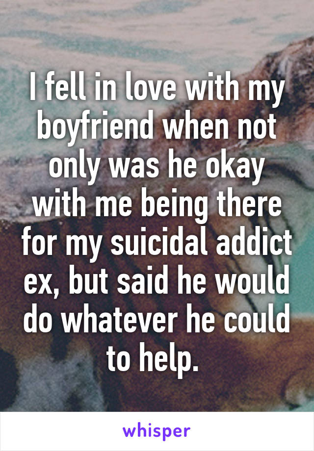 I fell in love with my boyfriend when not only was he okay with me being there for my suicidal addict ex, but said he would do whatever he could to help. 