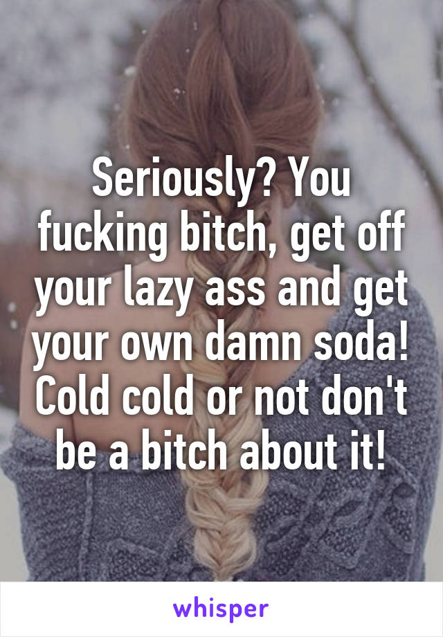 Seriously? You fucking bitch, get off your lazy ass and get your own damn soda! Cold cold or not don't be a bitch about it!