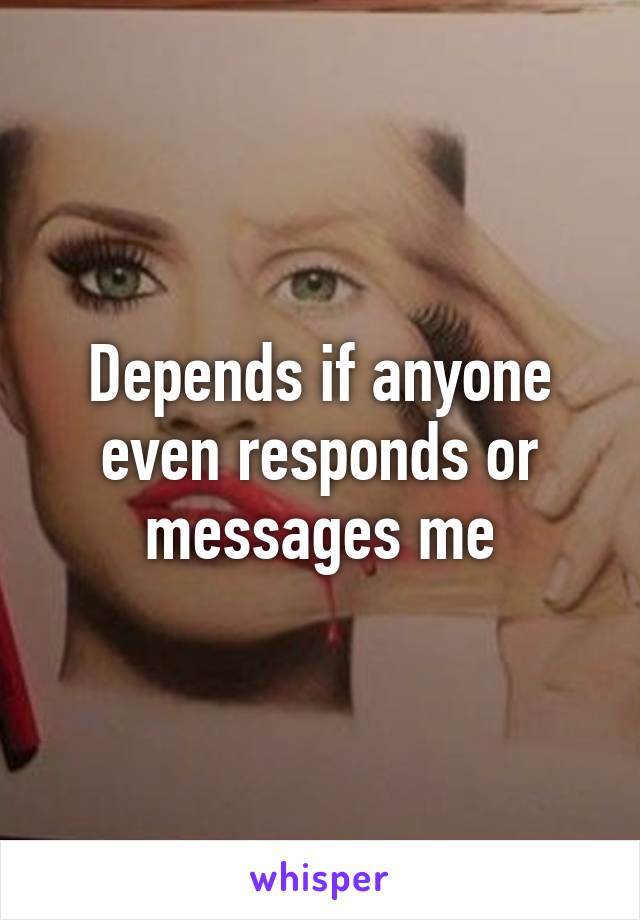 Depends if anyone even responds or messages me