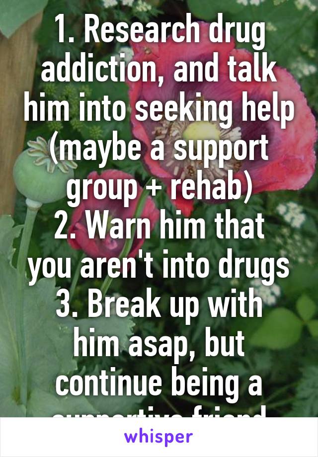 1. Research drug addiction, and talk him into seeking help (maybe a support group + rehab)
2. Warn him that you aren't into drugs
3. Break up with him asap, but continue being a supportive friend