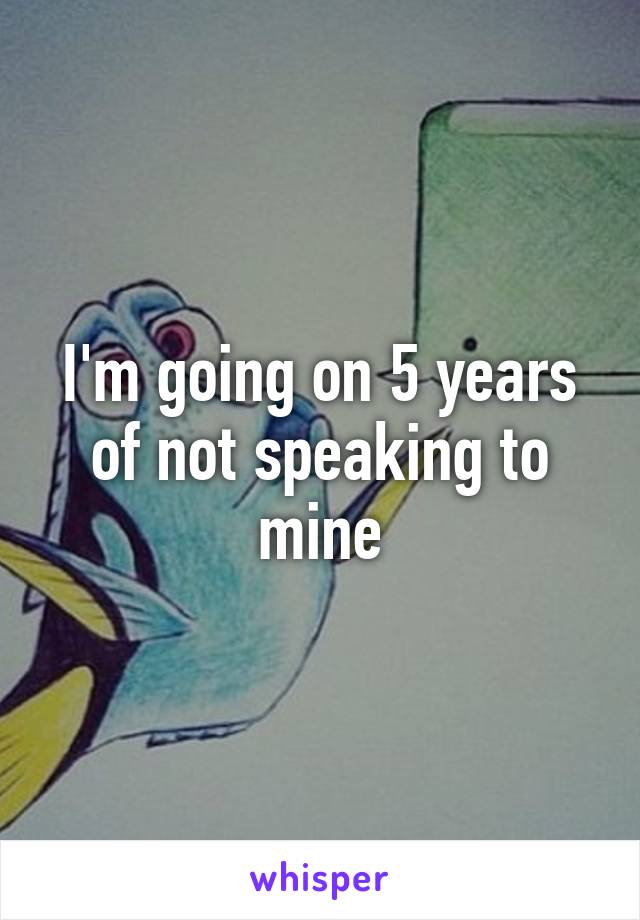 I'm going on 5 years of not speaking to mine
