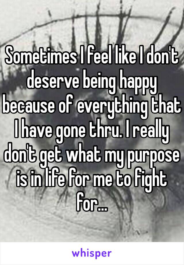 Sometimes I feel like I don't deserve being happy because of everything that I have gone thru. I really don't get what my purpose is in life for me to fight for...