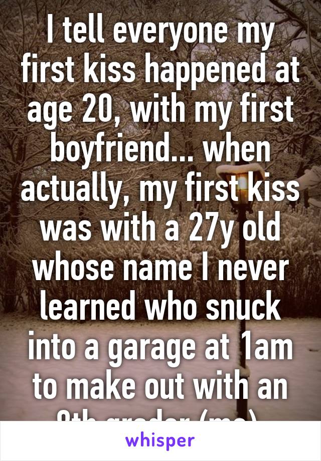 I tell everyone my first kiss happened at age 20, with my first boyfriend... when actually, my first kiss was with a 27y old whose name I never learned who snuck into a garage at 1am to make out with an 8th grader (me).