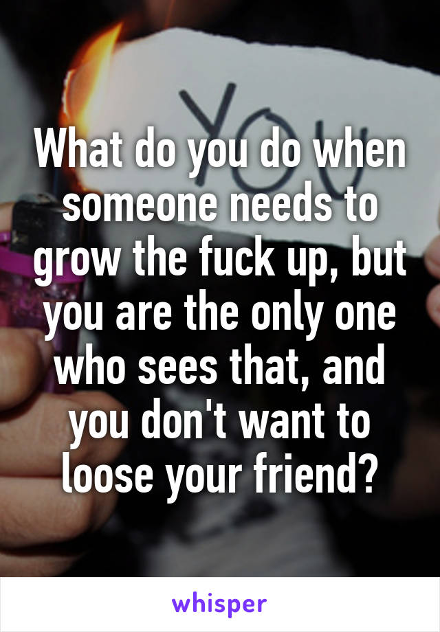 What do you do when someone needs to grow the fuck up, but you are the only one who sees that, and you don't want to loose your friend?