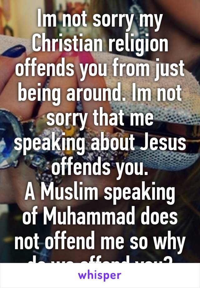 Im not sorry my Christian religion offends you from just being around. Im not sorry that me speaking about Jesus offends you.
A Muslim speaking of Muhammad does not offend me so why do we offend you?