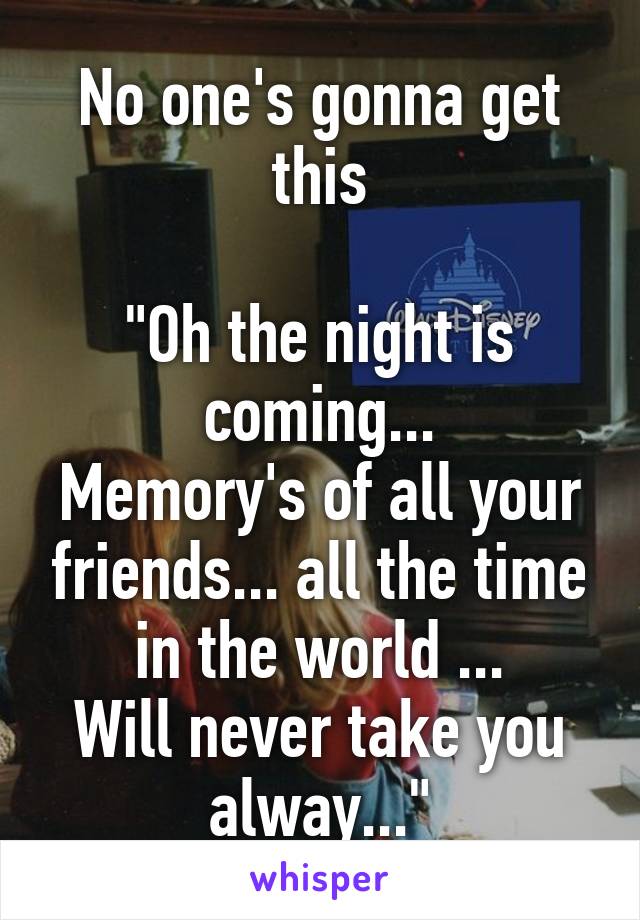 No one's gonna get this

"Oh the night is coming...
Memory's of all your friends... all the time in the world ...
Will never take you alway..."