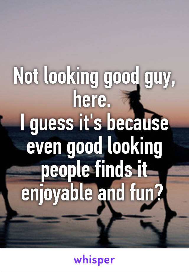 Not looking good guy, here. 
I guess it's because even good looking people finds it enjoyable and fun? 