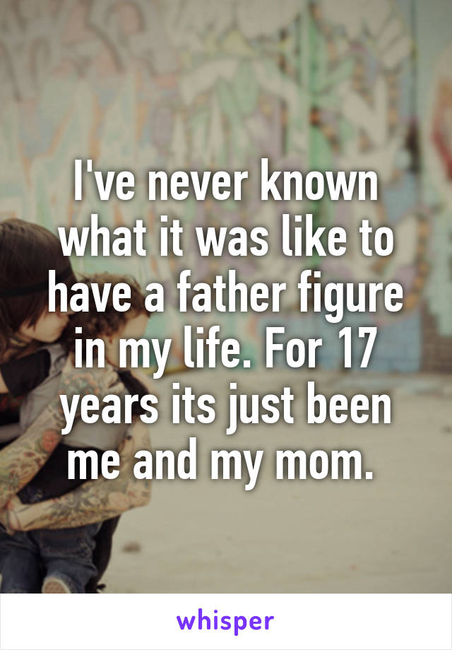 I've never known what it was like to have a father figure in my life. For 17 years its just been me and my mom. 