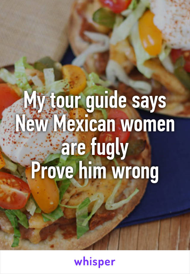 My tour guide says New Mexican women are fugly
Prove him wrong