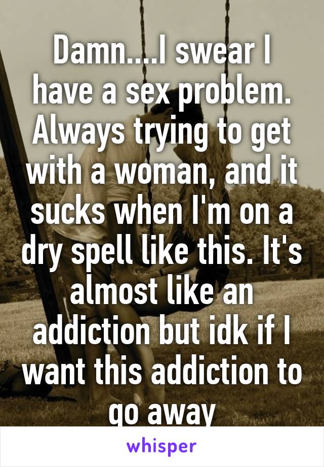 Damn....I swear I have a sex problem. Always trying to get with a woman, and it sucks when I'm on a dry spell like this. It's almost like an addiction but idk if I want this addiction to go away