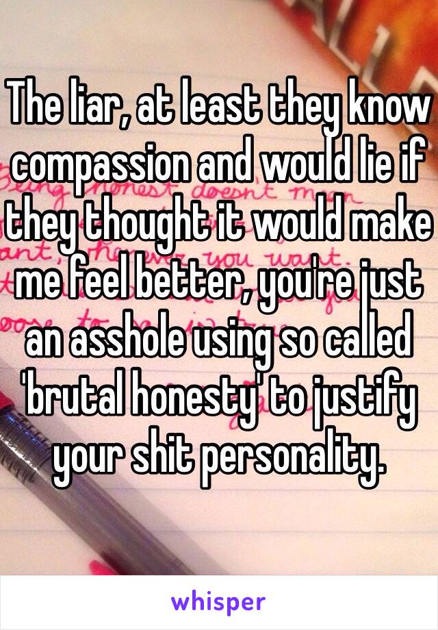 The liar, at least they know compassion and would lie if they thought it would make me feel better, you're just an asshole using so called 'brutal honesty' to justify your shit personality.