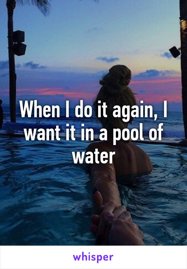 When I do it again, I want it in a pool of water