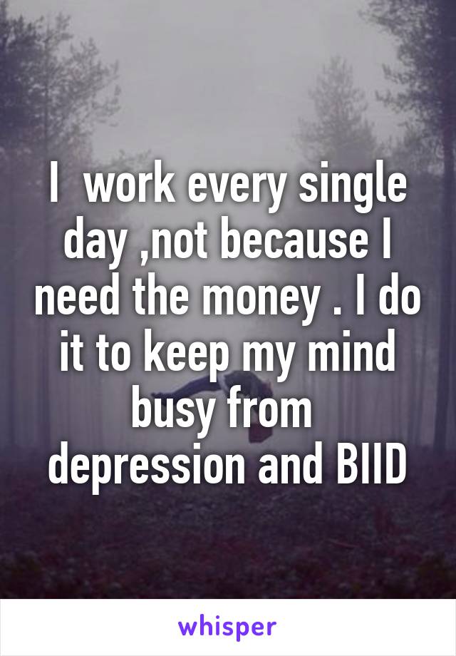 I  work every single day ,not because I need the money . I do it to keep my mind busy from  depression and BIID