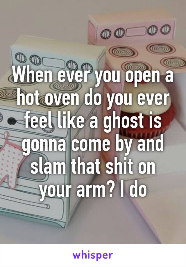 When ever you open a hot oven do you ever feel like a ghost is gonna come by and slam that shit on your arm? I do