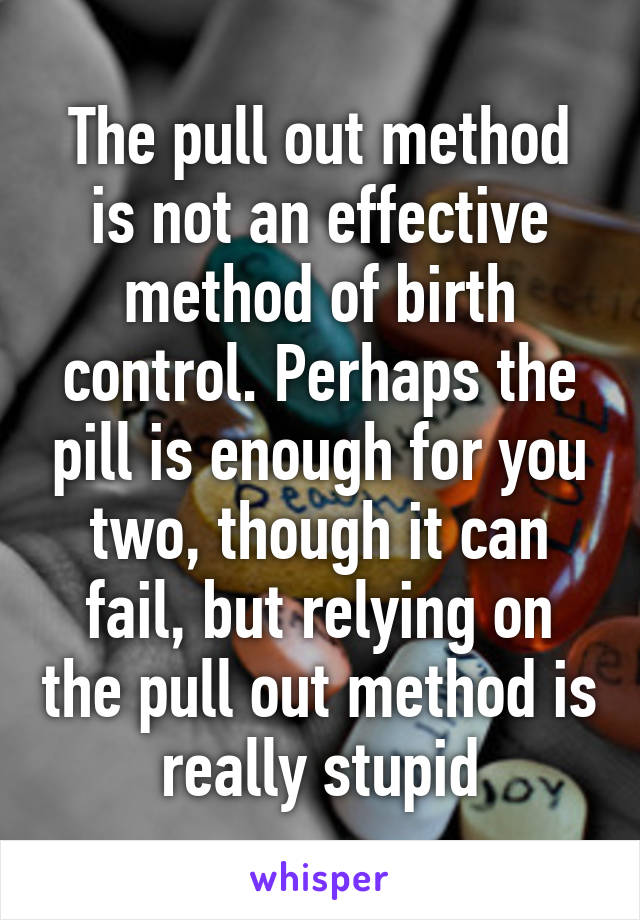 The pull out method is not an effective method of birth control. Perhaps the pill is enough for you two, though it can fail, but relying on the pull out method is really stupid