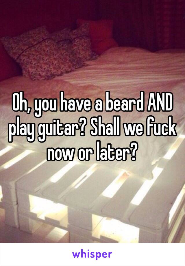 Oh, you have a beard AND play guitar? Shall we fuck now or later?