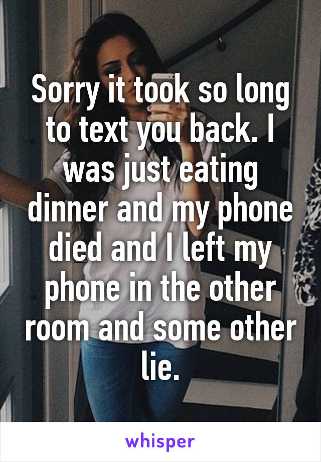 Sorry it took so long to text you back. I was just eating dinner and my phone died and I left my phone in the other room and some other lie.
