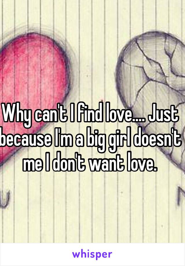 Why can't I find love.... Just because I'm a big girl doesn't me I don't want love. 