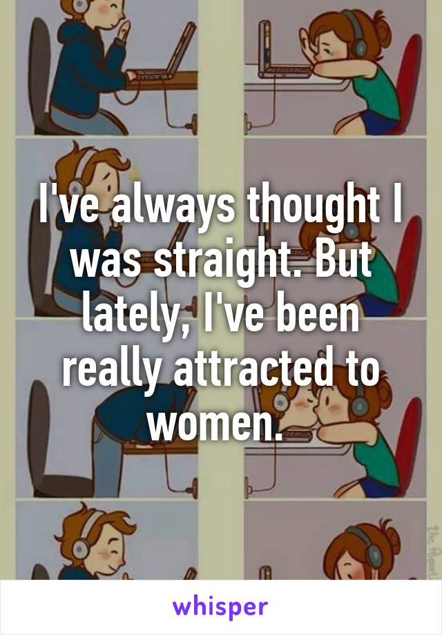 I've always thought I was straight. But lately, I've been really attracted to women. 