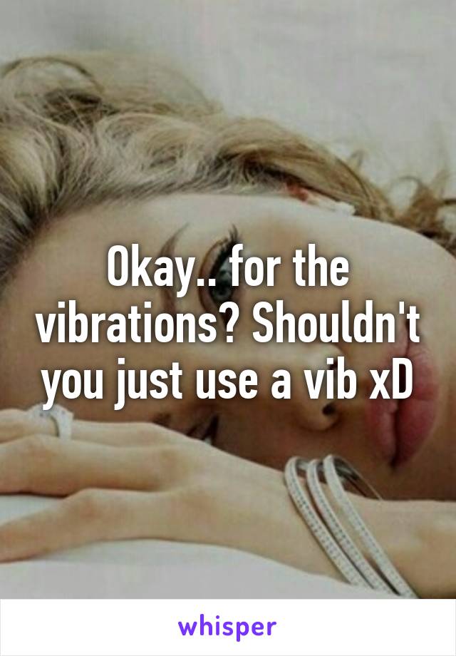 Okay.. for the vibrations? Shouldn't you just use a vib xD