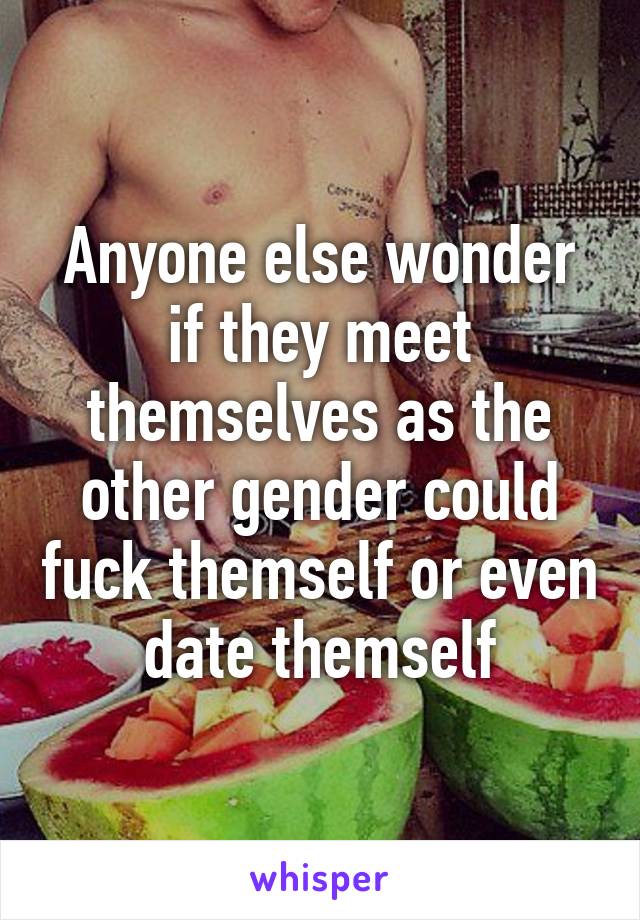 Anyone else wonder if they meet themselves as the other gender could fuck themself or even date themself