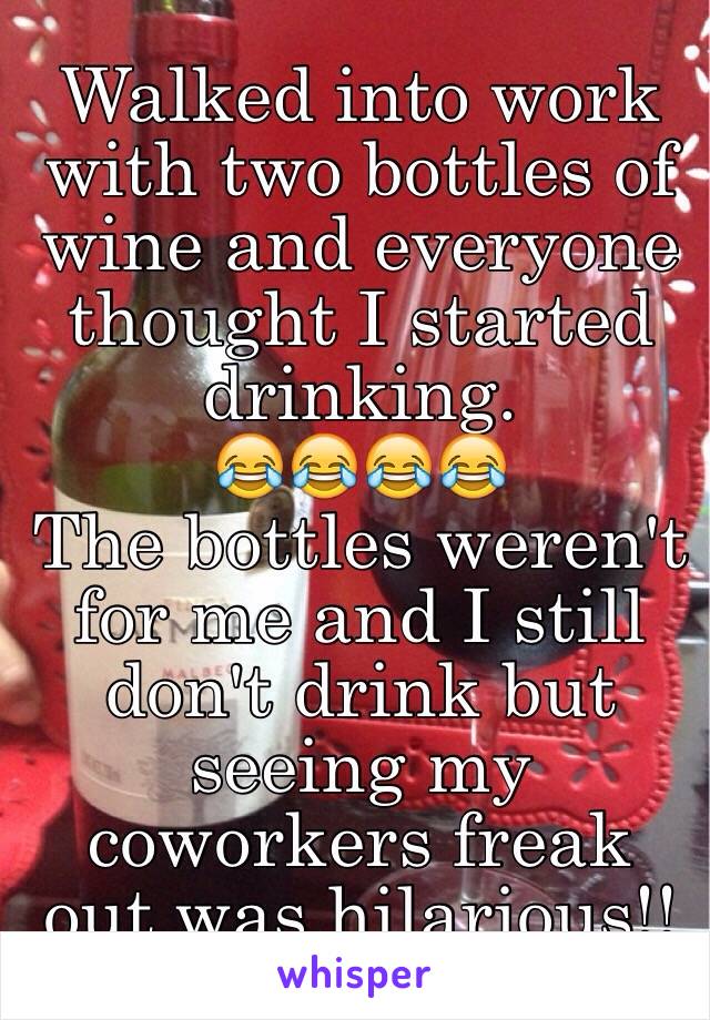 Walked into work with two bottles of wine and everyone thought I started drinking. 
😂😂😂😂
The bottles weren't for me and I still don't drink but seeing my coworkers freak out was hilarious!! 