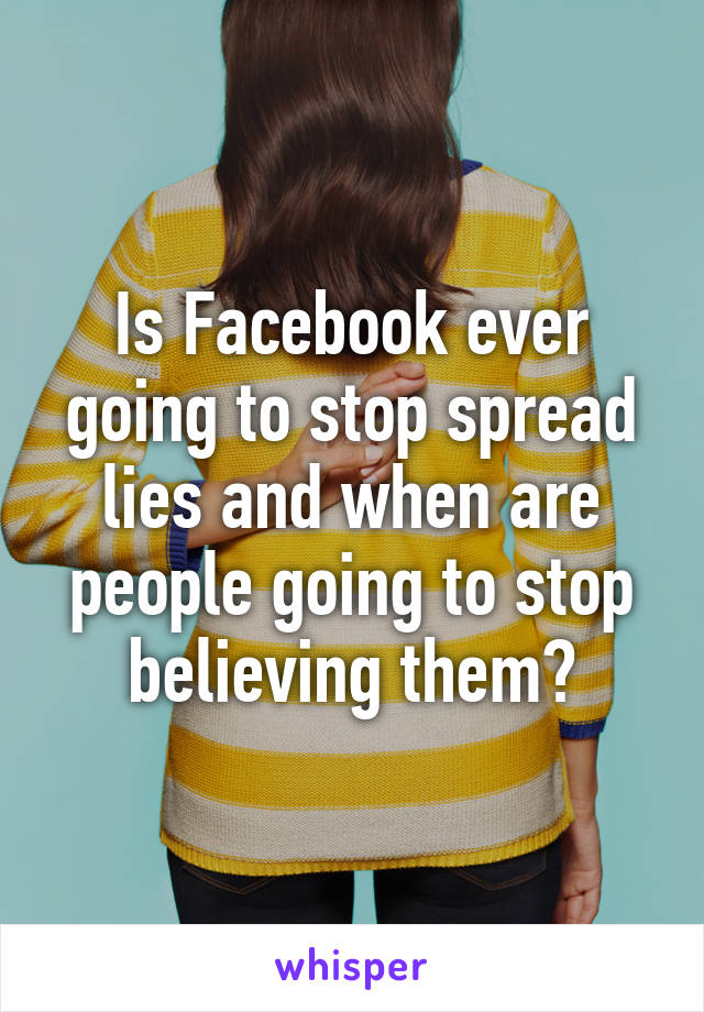 Is Facebook ever going to stop spread lies and when are people going to stop believing them?