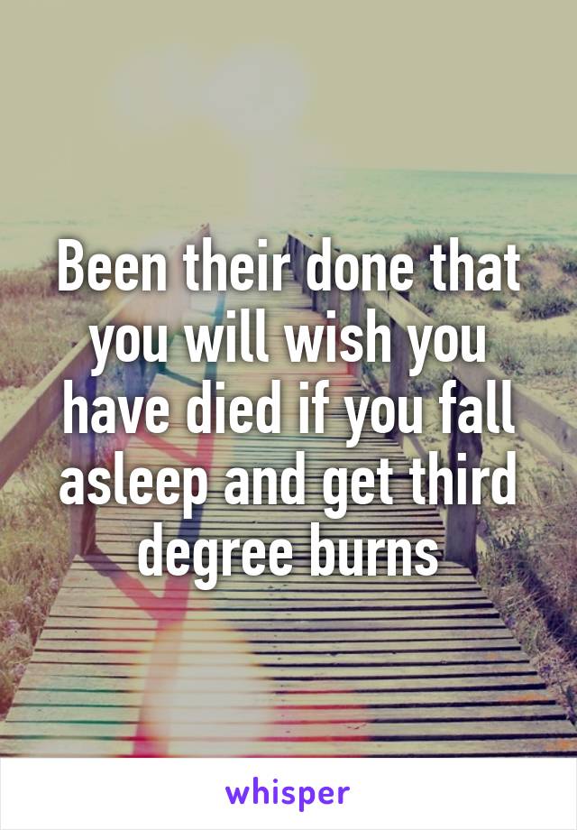 Been their done that you will wish you have died if you fall asleep and get third degree burns