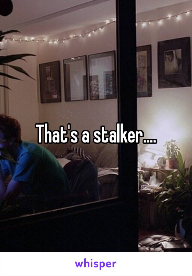 That's a stalker....