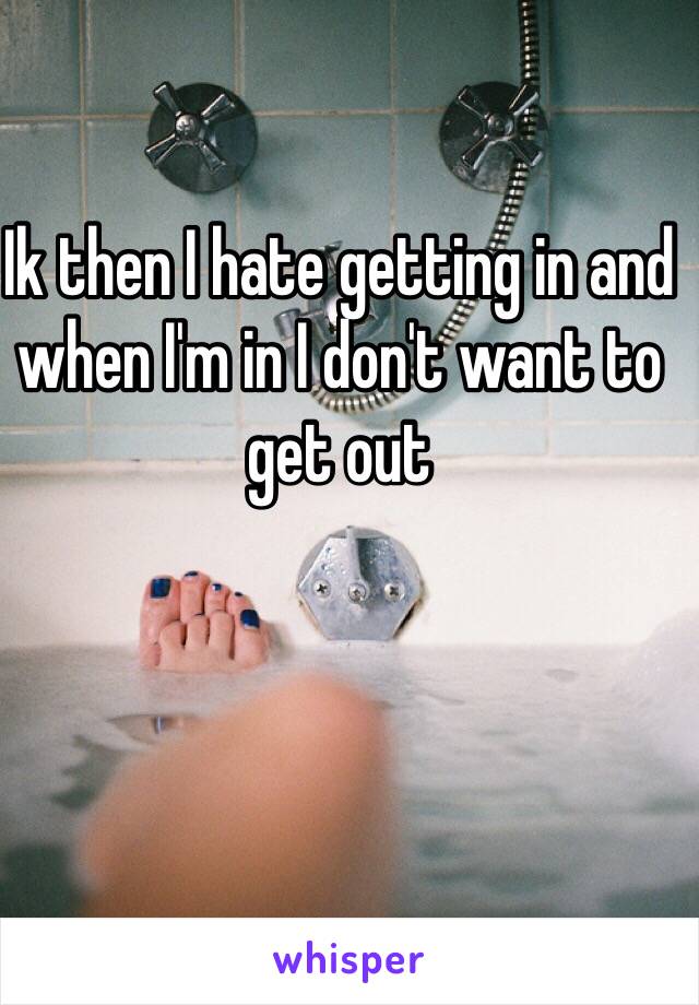 Ik then I hate getting in and when I'm in I don't want to get out