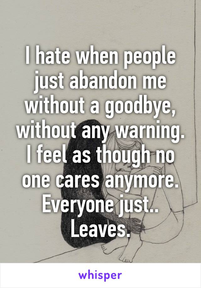 I hate when people just abandon me without a goodbye, without any warning. I feel as though no one cares anymore. Everyone just.. Leaves.