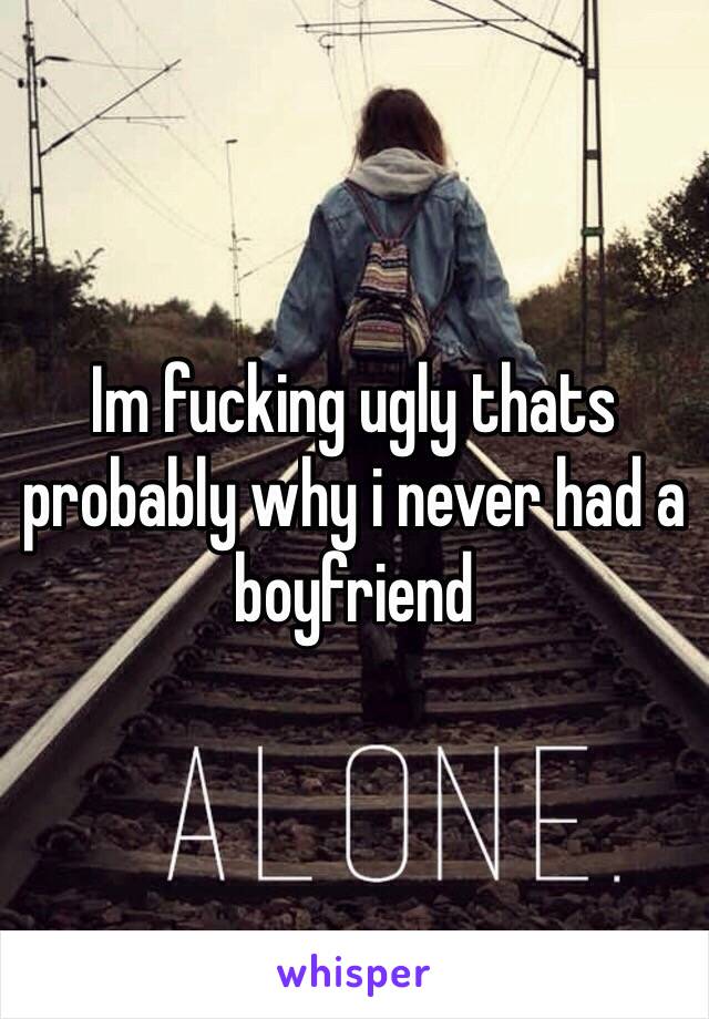 Im fucking ugly thats probably why i never had a boyfriend 