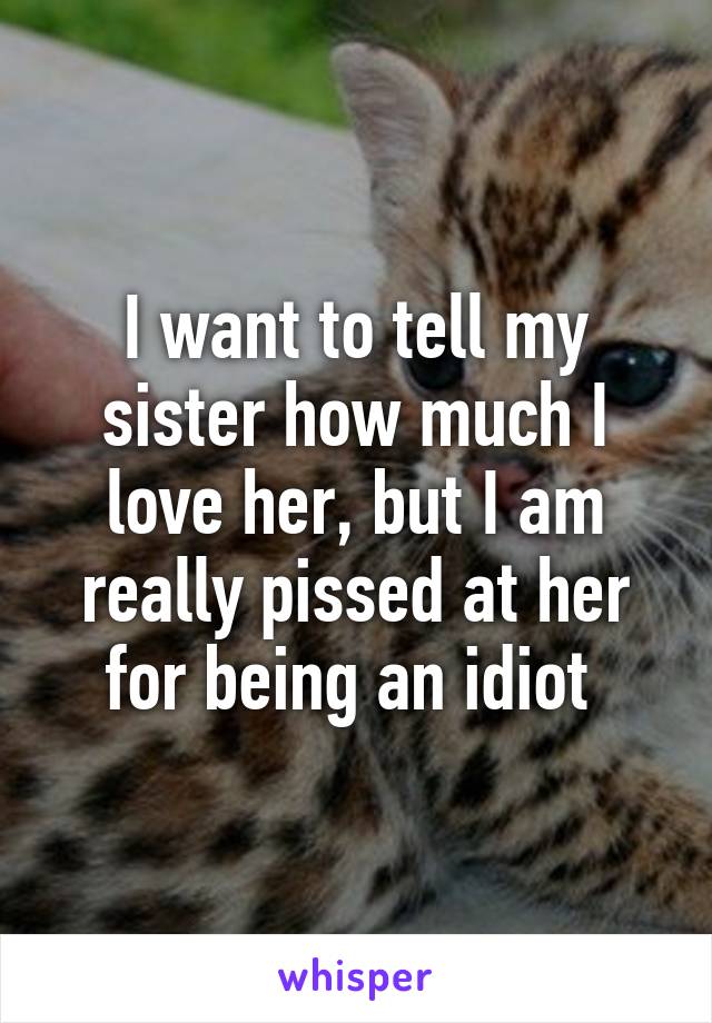 I want to tell my sister how much I love her, but I am really pissed at her for being an idiot 