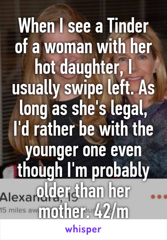 When I see a Tinder of a woman with her hot daughter, I usually swipe left. As long as she's legal, I'd rather be with the younger one even though I'm probably older than her mother. 42/m
