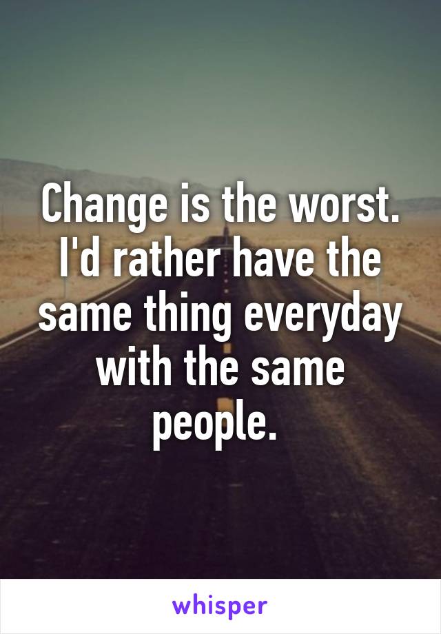 Change is the worst.
I'd rather have the same thing everyday with the same people. 