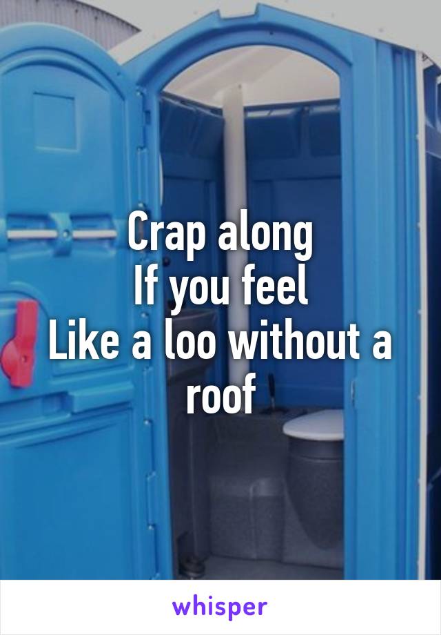 Crap along
If you feel
Like a loo without a roof