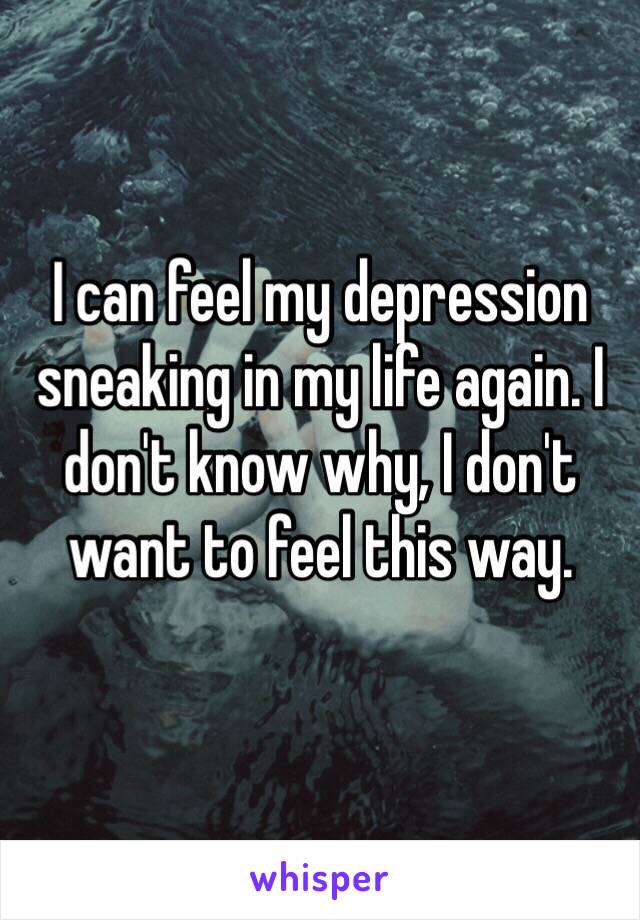 I can feel my depression sneaking in my life again. I don't know why, I don't want to feel this way.