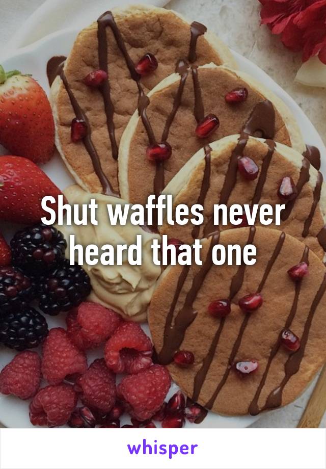 Shut waffles never heard that one
