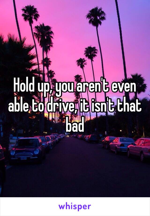 Hold up, you aren't even able to drive, it isn't that bad