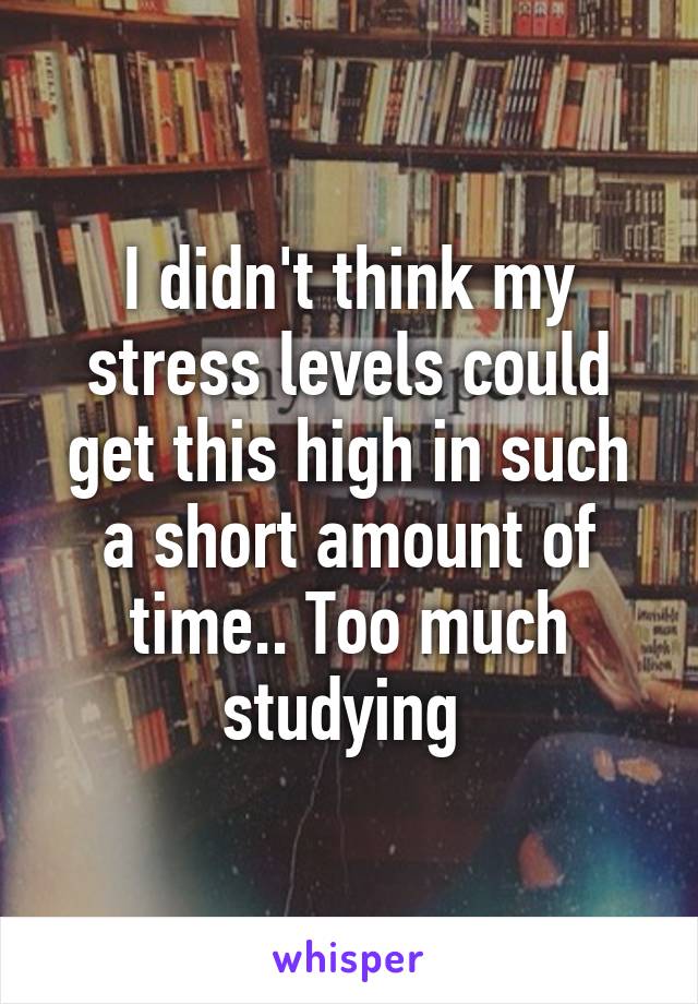 I didn't think my stress levels could get this high in such a short amount of time.. Too much studying 