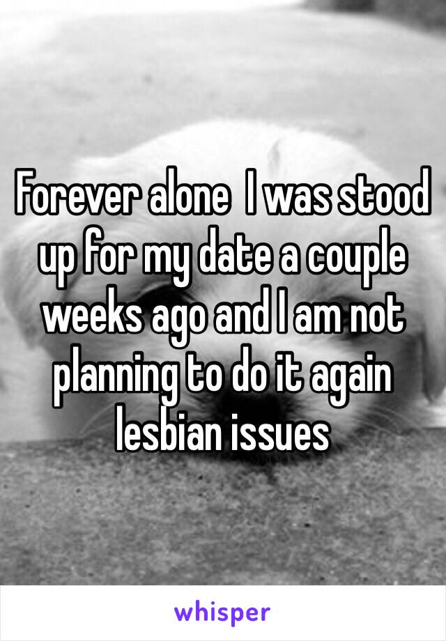 Forever alone  I was stood up for my date a couple weeks ago and I am not planning to do it again lesbian issues 